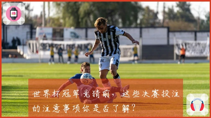 世界杯冠军竞猜前，这些决赛投注的注意事项你是否了解？