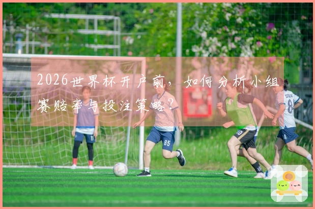 2026世界杯开户前，如何分析小组赛赔率与投注策略？