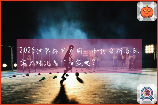 2026世界杯开户前，如何分析各队实力对比与下注策略？