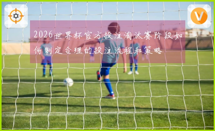2026世界杯官方投注淘汰赛阶段如何制定合理的投注流程和策略
