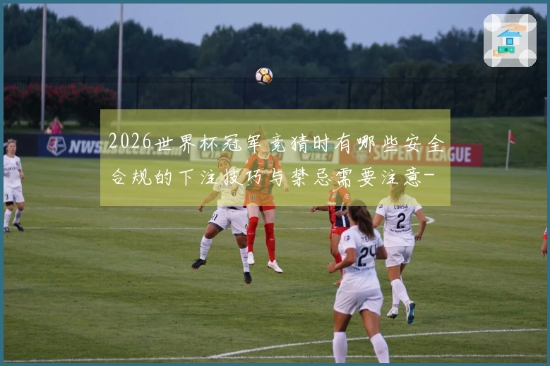 2026世界杯冠军竞猜时有哪些安全合规的下注技巧与禁忌需要注意-