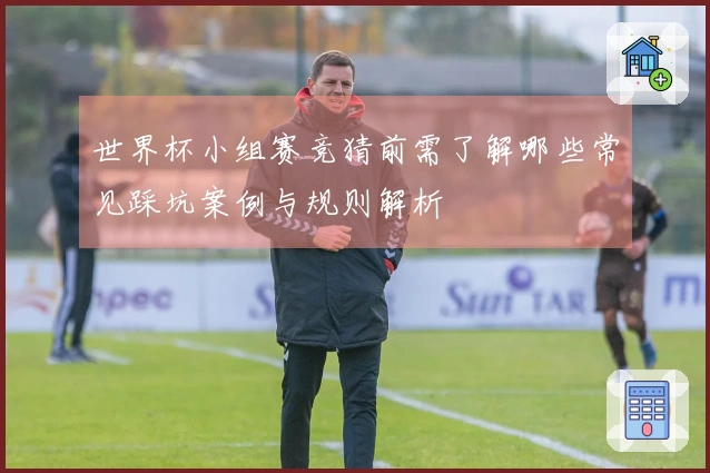 世界杯小组赛竞猜前需了解哪些常见踩坑案例与规则解析