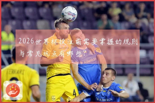 2026世界杯投注前需要掌握的规则与常见坑点有哪些？